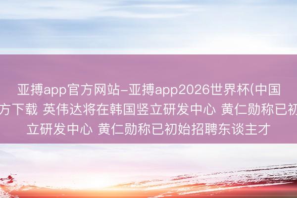 亚搏app官方网站-亚搏app2026世界杯(中国)IOS/Android官方下载 英伟达将在韩国竖立研发中心 黄仁勋称已初始招聘东谈主才