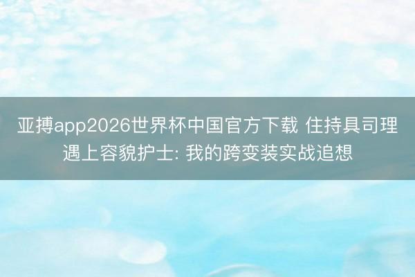 亚搏app2026世界杯中国官方下载 住持具司理遇上容貌护士: 我的跨变装实战追想