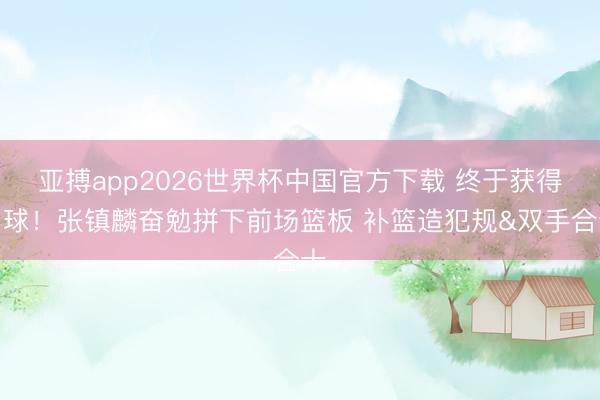 亚搏app2026世界杯中国官方下载 终于获得罚球！张镇麟奋勉拼下前场篮板 补篮造犯规&双手合十