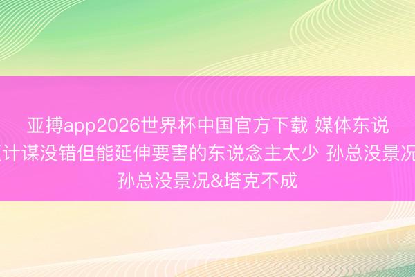 亚搏app2026世界杯中国官方下载 媒体东说念主：广厦计谋没错但能延伸要害的东说念主太少 孙总没景况&塔克不成