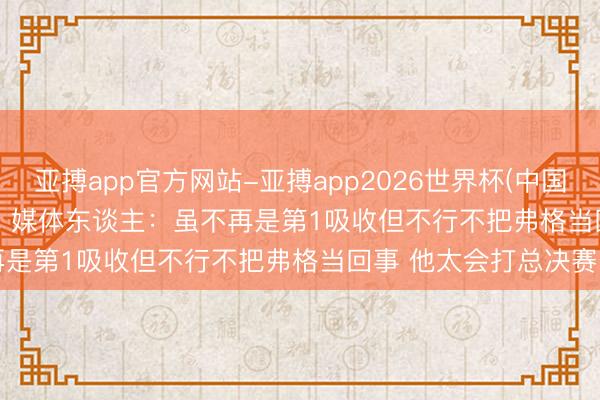 亚搏app官方网站-亚搏app2026世界杯(中国)IOS/Android官方下载 媒体东谈主:虽不再是第1吸收但不行不把弗格当回事 他太会打总决赛了