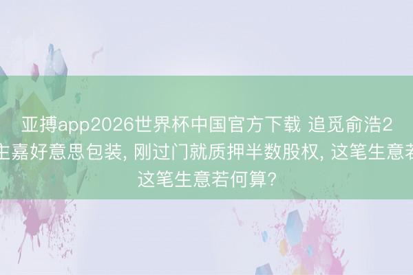 亚搏app2026世界杯中国官方下载 追觅俞浩22亿入主嘉好意思包装， 刚过门就质押半数股权， 这笔生意若何算?