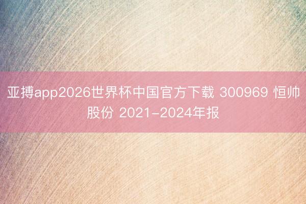 亚搏app2026世界杯中国官方下载 300969 恒帅股份 2021-2024年报
