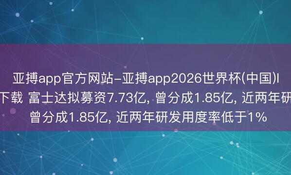 亚搏app官方网站-亚搏app2026世界杯(中国)IOS/Android官方下载 富士达拟募资7.73亿, 曾分成1.85亿, 近两年研发用度率低于1%
