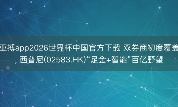 亚搏app2026世界杯中国官方下载 双券商初度覆盖， 西普尼(02583.HK)“足金+智能”百亿野望