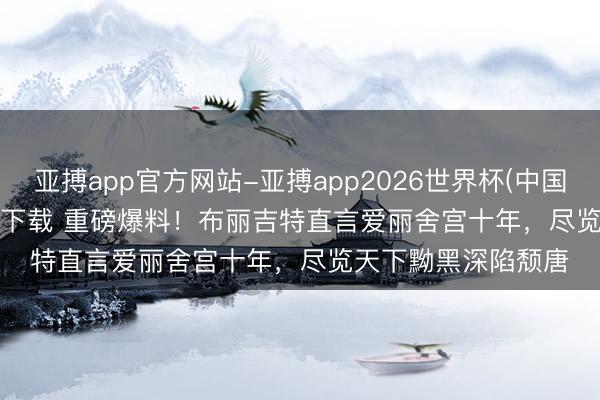 亚搏app官方网站-亚搏app2026世界杯(中国)IOS/Android官方下载 重磅爆料！布丽吉特直言爱丽舍宫十年，尽览天下黝黑深陷颓唐