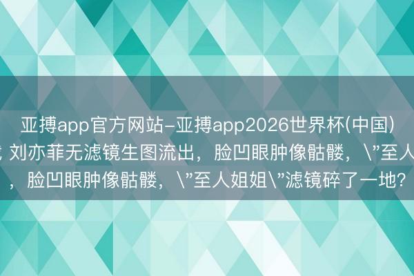 亚搏app官方网站-亚搏app2026世界杯(中国)IOS/Android官方下载 刘亦菲无滤镜生图流出，脸凹眼肿像骷髅，