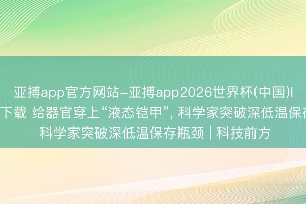 亚搏app官方网站-亚搏app2026世界杯(中国)IOS/Android官方下载 给器官穿上“液态铠甲”， 科学家突破深低温保存瓶颈 | 科技前方