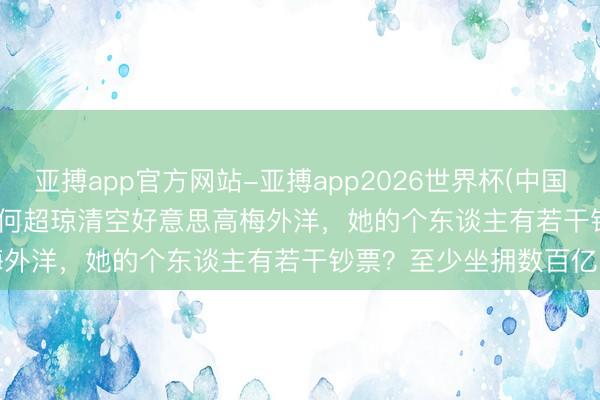 亚搏app官方网站-亚搏app2026世界杯(中国)IOS/Android官方下载 何超琼清空好意思高梅外洋，她的个东谈主有若干钞票？至少坐拥数百亿资产