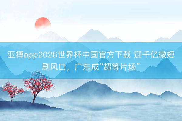 亚搏app2026世界杯中国官方下载 迎千亿微短剧风口，广东成“超等片场”