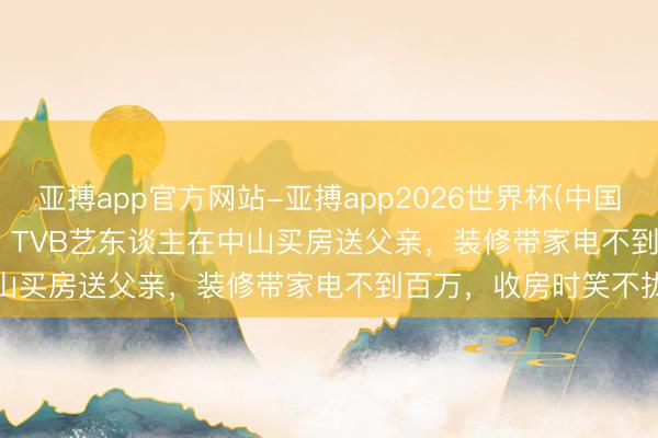 亚搏app官方网站-亚搏app2026世界杯(中国)IOS/Android官方下载 TVB艺东谈主在中山买房送父亲，装修带家电不到百万，收房时笑不拢嘴