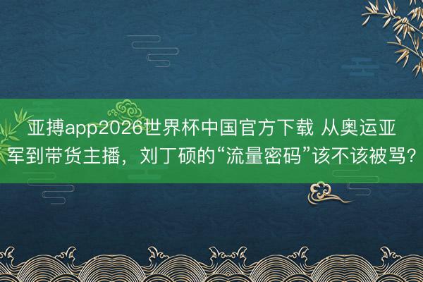 亚搏app2026世界杯中国官方下载 从奥运亚军到带货主播，刘丁硕的“流量密码”该不该被骂？