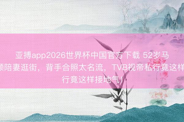 亚搏app2026世界杯中国官方下载 52岁马国明素颜陪妻逛街，背手合照太名流，TVB视帝私行竟这样接地气！