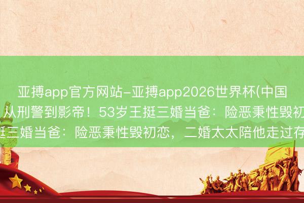 亚搏app官方网站-亚搏app2026世界杯(中国)IOS/Android官方下载 从刑警到影帝！53岁王挺三婚当爸：险恶秉性毁初恋，二婚太太陪他走过存一火关