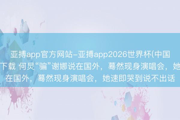 亚搏app官方网站-亚搏app2026世界杯(中国)IOS/Android官方下载 何炅“骗”谢娜说在国外，蓦然现身演唱会，她速即哭到说不出话