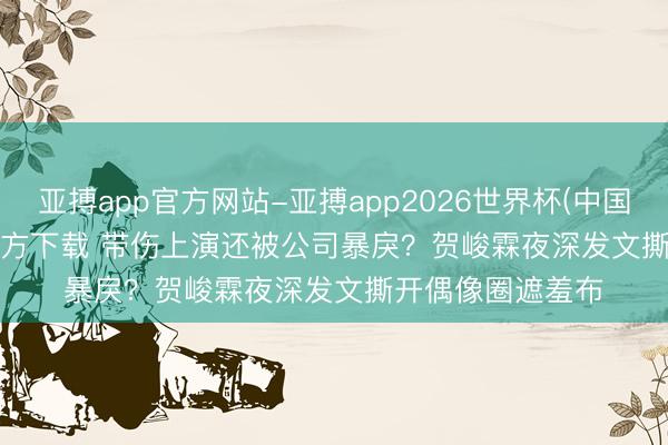 亚搏app官方网站-亚搏app2026世界杯(中国)IOS/Android官方下载 带伤上演还被公司暴戾？贺峻霖夜深发文撕开偶像圈遮羞布