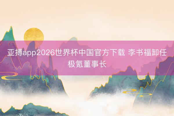 亚搏app2026世界杯中国官方下载 李书福卸任极氪董事长