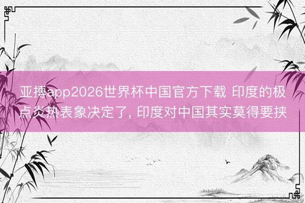 亚搏app2026世界杯中国官方下载 印度的极点炎热表象决定了， 印度对中国其实莫得要挟