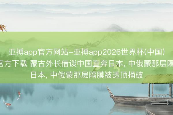 亚搏app官方网站-亚搏app2026世界杯(中国)IOS/Android官方下载 蒙古外长借谈中国直奔日本， 中俄蒙那层隔膜被透顶捅破