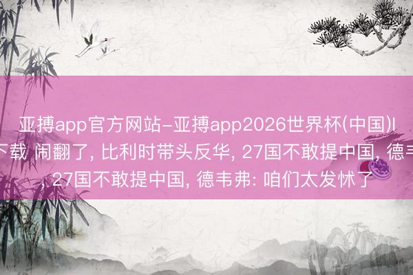 亚搏app官方网站-亚搏app2026世界杯(中国)IOS/Android官方下载 闹翻了, 比利时带头反华, 27国不敢提中国, 德韦弗: 咱们太发怵了