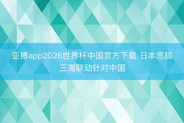 亚搏app2026世界杯中国官方下载 日本思搞三海联动针对中国