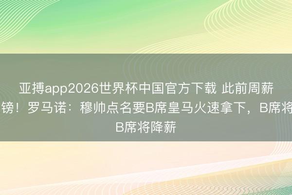 亚搏app2026世界杯中国官方下载 此前周薪30万镑！罗马诺：穆帅点名要B席皇马火速拿下，B席将降薪