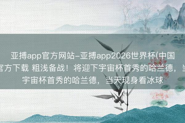 亚搏app官方网站-亚搏app2026世界杯(中国)IOS/Android官方下载 粗浅备战！将迎下宇宙杯首秀的哈兰德，当天现身看冰球