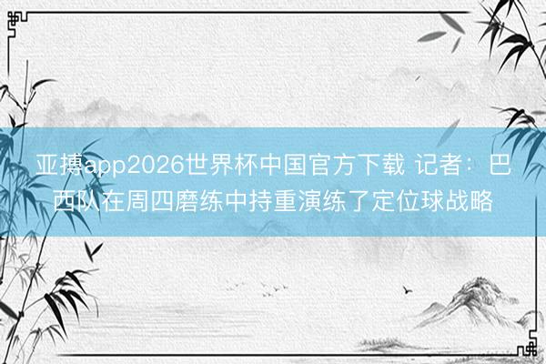 亚搏app2026世界杯中国官方下载 记者：巴西队在周四磨练中持重演练了定位球战略