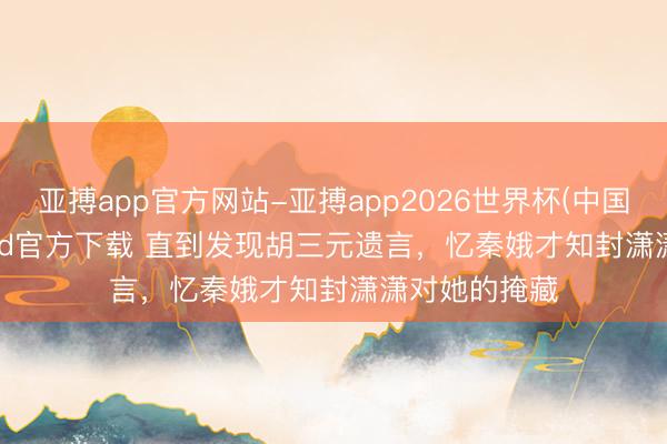 亚搏app官方网站-亚搏app2026世界杯(中国)IOS/Android官方下载 直到发现胡三元遗言，忆秦娥才知封潇潇对她的掩藏