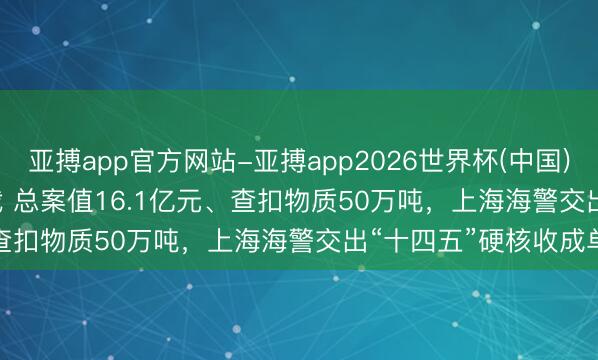 亚搏app官方网站-亚搏app2026世界杯(中国)IOS/Android官方下载 总案值16.1亿元、查扣物质50万吨，上海海警交出“十四五”硬核收成单