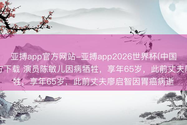 亚搏app官方网站-亚搏app2026世界杯(中国)IOS/Android官方下载 演员陈敏儿因病牺牲,享年65岁,此前丈夫廖启智因胃癌病逝