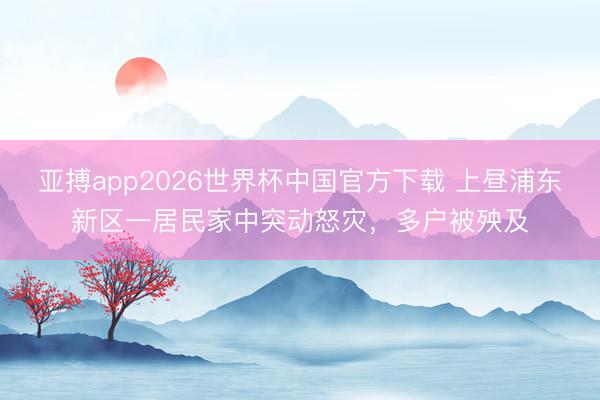 亚搏app2026世界杯中国官方下载 上昼浦东新区一居民家中突动怒灾，多户被殃及