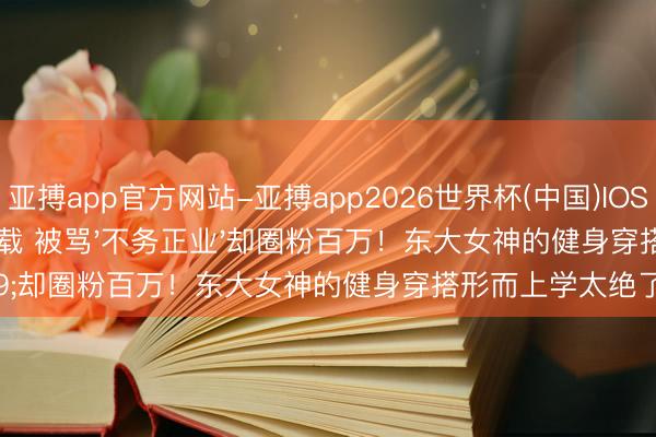 亚搏app官方网站-亚搏app2026世界杯(中国)IOS/Android官方下载 被骂'不务正业'却圈粉百万！东大女神的健身穿搭形而上学太绝了