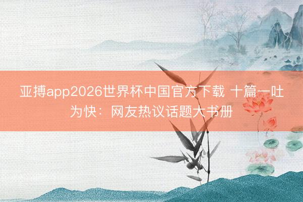 亚搏app2026世界杯中国官方下载 十篇一吐为快：网友热议话题大书册