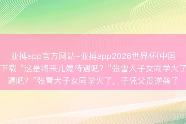 亚搏app官方网站-亚搏app2026世界杯(中国)IOS/Android官方下载 “这是将来儿媳待遇吧？”张雪犬子女同学火了，子凭父贵逆袭了