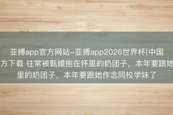 亚搏app官方网站-亚搏app2026世界杯(中国)IOS/Android官方下载 往常被甄嬛抱在怀里的奶团子，本年要跟她作念同校学妹了