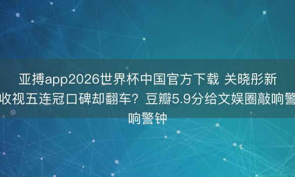 亚搏app2026世界杯中国官方下载 关晓彤新剧收视五连冠口碑却翻车？豆瓣5.9分给文娱圈敲响警钟