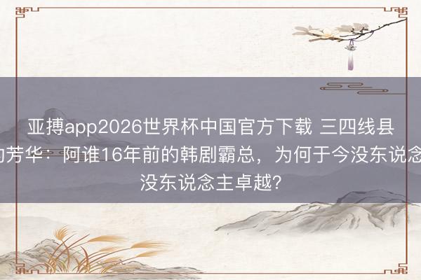 亚搏app2026世界杯中国官方下载 三四线县城女孩的芳华：阿谁16年前的韩剧霸总，为何于今没东说念主卓越？