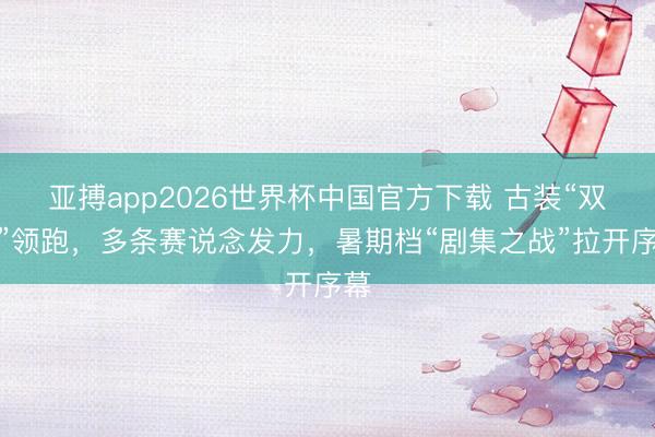 亚搏app2026世界杯中国官方下载 古装“双强”领跑，多条赛说念发力，暑期档“剧集之战”拉开序幕