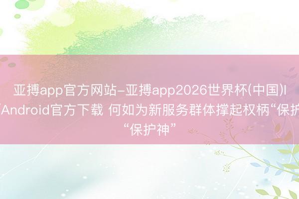 亚搏app官方网站-亚搏app2026世界杯(中国)IOS/Android官方下载 何如为新服务群体撑起权柄“保护神”