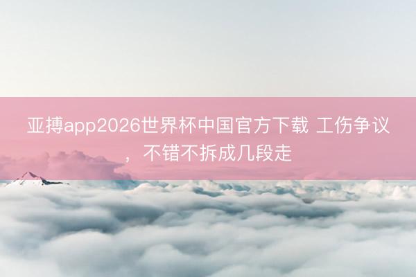 亚搏app2026世界杯中国官方下载 工伤争议，不错不拆成几段走
