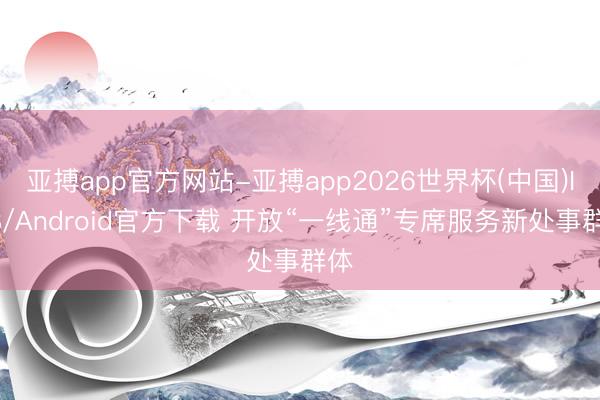 亚搏app官方网站-亚搏app2026世界杯(中国)IOS/Android官方下载 开放“一线通”专席服务新处事群体