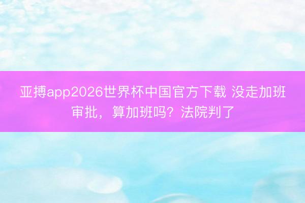 亚搏app2026世界杯中国官方下载 没走加班审批，算加班吗？法院判了
