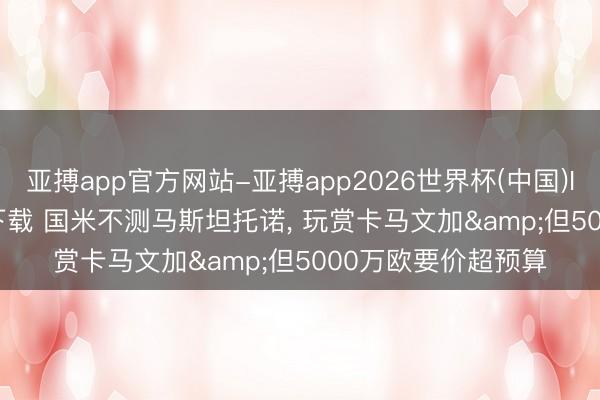 亚搏app官方网站-亚搏app2026世界杯(中国)IOS/Android官方下载 国米不测马斯坦托诺， 玩赏卡马文加&但5000万欧要价超预算