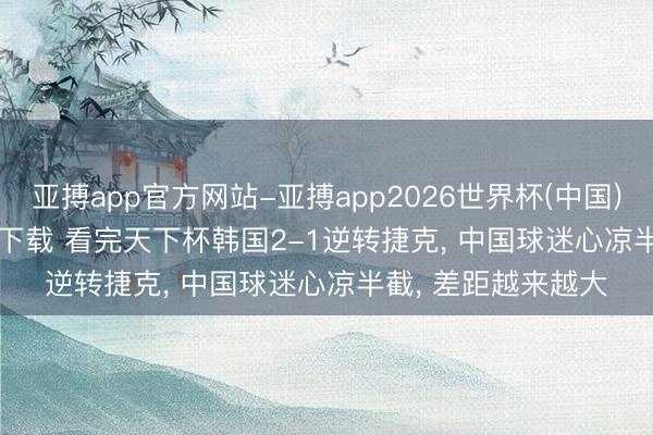 亚搏app官方网站-亚搏app2026世界杯(中国)IOS/Android官方下载 看完天下杯韩国2-1逆转捷克， 中国球迷心凉半截， 差距越来越大