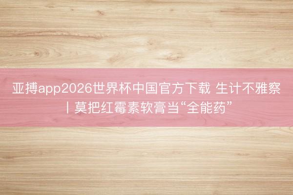 亚搏app2026世界杯中国官方下载 生计不雅察丨莫把红霉素软膏当“全能药”