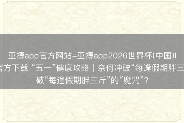 亚搏app官方网站-亚搏app2026世界杯(中国)IOS/Android官方下载 “五一”健康攻略｜奈何冲破“每逢假期胖三斤”的“魔咒”？