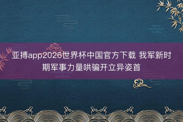 亚搏app2026世界杯中国官方下载 我军新时期军事力量哄骗开立异姿首
