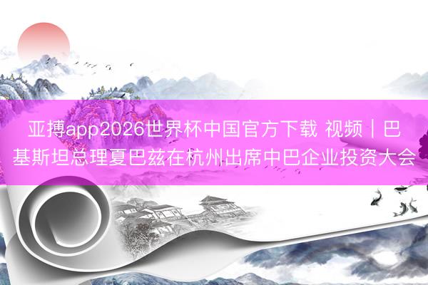 亚搏app2026世界杯中国官方下载 视频｜巴基斯坦总理夏巴兹在杭州出席中巴企业投资大会
