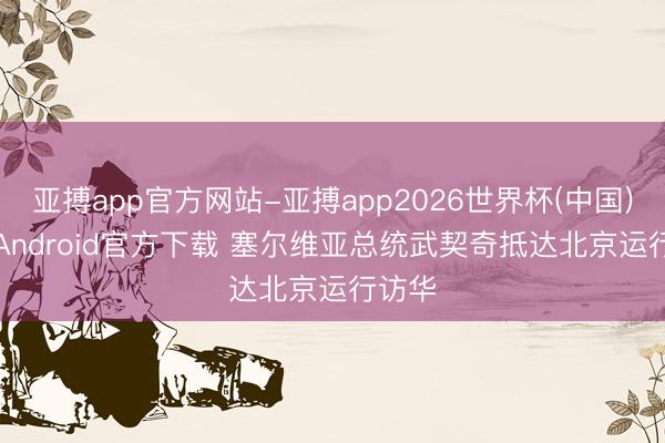 亚搏app官方网站-亚搏app2026世界杯(中国)IOS/Android官方下载 塞尔维亚总统武契奇抵达北京运行访华
